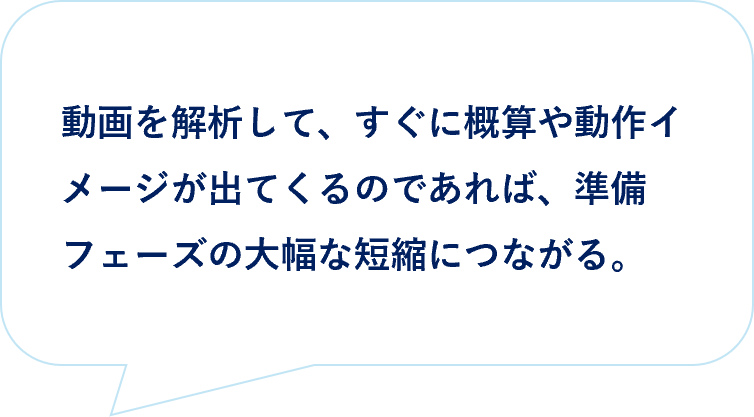 お客様の声｜動画を動画を解析して、すぐに概算や動作イメージが出てくるのであれば、準備フェーズの大幅な短縮につながる。