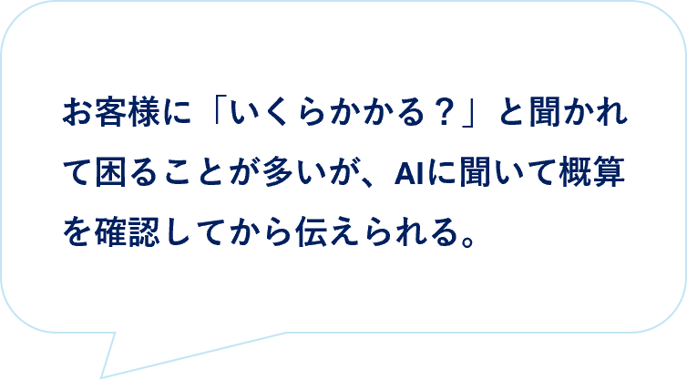 お客様の声｜お客様に「いくらかかる？」と聞かれて困ることが多いが、AIに聞いて概算を確認してから伝えられる。